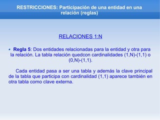 RESTRICCIONES: Participación de una entidad en una
relación (reglas)
RELACIONES 1:N
Regla 5: Dos entidades relacionadas para la entidad y otra para
la relación. La tabla relación quedcon cardinalidades (1,N)-(1,1) o
(0,N)-(1,1).
Cada entidad pasa a ser una tabla y además la clave principal
de la tabla que participa con cardinalidad (1,1) aparece también en
otra tabla como clave externa.
 