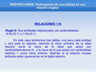 RESTRICCIONES: Participación de una entidad en una
relación (reglas)
RELACIONES 1:N
Regla 6: Dos entidades relacionadas con cardinalidades
(0,N)-(0,1) o (1,N)-(0,1)
En este caso tendremos tres tablas, una para cada entidad
y otra para la relación, además la clave primaría de la tabla
relación sería la clave de la tabla que actúa con
cardinalidadmáxima N, y la clave de la que actúa con cardinalidad
máxima 1 como clave externa. Además si la relación tuviese
atributos estos aparecerían en la tabla relación.
 