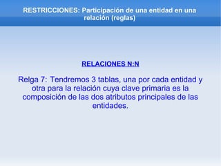 RESTRICCIONES: Participación de una entidad en una
relación (reglas)
RELACIONES N:N
Relga 7: Tendremos 3 tablas, una por cada entidad y
otra para la relación cuya clave primaria es la
composición de las dos atributos principales de las
entidades.
 
