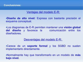 Conclusiones:
Ventajas del modelo E-R:
Diseño de alto nivel: Expresa con bastante precisión el
esquema conceptual.
Los diagramas de E-R permiten mantener una visión global
del diseño y favorece la comunicación entre los
diseñadores.
Desventajas del modelo E-R:
Carece de un soporte formal y los SGBD no suelen
implementarlo directamente.
Normalmente hay que transformarlo en un modelo de más
bajo nivel.
 