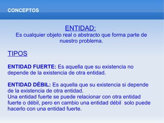 CONCEPTOS
ENTIDAD:
Es cualquier objeto real o abstracto que forma parte de
nuestro problema.
TIPOS
ENTIDAD FUERTE: Es aquella que su existencia no
depende de la existencia de otra entidad.
ENTIDAD DÉBIL: Es aquella que su existencia si depende
de la existencia de otra entidad.
Una entidad fuerte se puede relacionar con otra entidad
fuerte o débil, pero en cambio una entidad débil solo puede
hacerlo con una entidad fuerte.
 