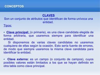 CONCEPTOS
CLAVES
Son un conjunto de atributos que identifican de forma unívoca una
entidad.
Tipos:
Clave principal: (o primaria), es una clave candidata elegida de
forma arbitraria, que usaremos siempre para identificar una
entidad.
Si disponemos de varias claves candidatas no usaremos
cualquiera de ellas según la ocasión. Esto sería fuente de errores,
de modo que siempre usaremos la misma clave candidata para
identificar la entidad.
Clave externa: es un campo (o conjunto de campos), cuyos
posibles valores están limitados a los que se hayan definido en
otra tabla como clave principal.
 