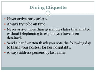 Dining Etiquette
 Never arrive early or late.
 Always try to be on time.
 Never arrive more than 15 minutes later than invited
without telephoning to explain you have been
detained.
 Send a handwritten thank you note the following day
to thank your hostess for her hospitality.
 Always address persons by last name.
 
