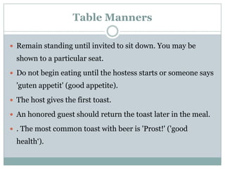 Table Manners
 Remain standing until invited to sit down. You may be
shown to a particular seat.
 Do not begin eating until the hostess starts or someone says
'guten appetit' (good appetite).
 The host gives the first toast.
 An honored guest should return the toast later in the meal.
 . The most common toast with beer is 'Prost!' ('good
health‘).
 