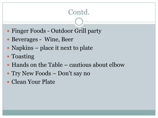 Contd.
 Finger Foods - Outdoor Grill party
 Beverages - Wine, Beer
 Napkins – place it next to plate
 Toasting
 Hands on the Table – cautious about elbow
 Try New Foods – Don't say no
 Clean Your Plate
 