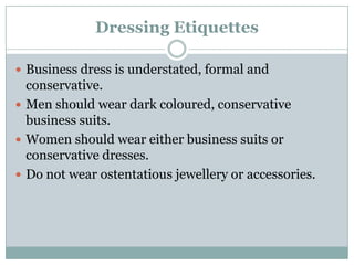 Dressing Etiquettes
 Business dress is understated, formal and
conservative.
 Men should wear dark coloured, conservative
business suits.
 Women should wear either business suits or
conservative dresses.
 Do not wear ostentatious jewellery or accessories.
 