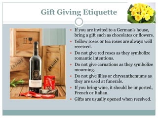 Gift Giving Etiquette
 If you are invited to a German's house,
bring a gift such as chocolates or flowers.
 Yellow roses or tea roses are always well
received.
 Do not give red roses as they symbolize
romantic intentions.
 Do not give carnations as they symbolize
mourning.
 Do not give lilies or chrysanthemums as
they are used at funerals.
 If you bring wine, it should be imported,
French or Italian.
 Gifts are usually opened when received.
 