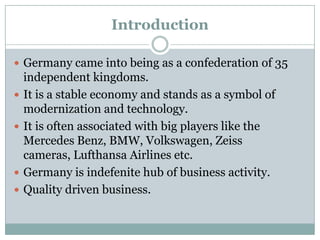 Introduction
 Germany came into being as a confederation of 35
independent kingdoms.
 It is a stable economy and stands as a symbol of
modernization and technology.
 It is often associated with big players like the
Mercedes Benz, BMW, Volkswagen, Zeiss
cameras, Lufthansa Airlines etc.
 Germany is indefenite hub of business activity.
 Quality driven business.
 