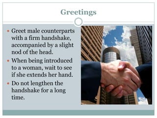 Greetings
 Greet male counterparts
with a firm handshake,
accompanied by a slight
nod of the head.
 When being introduced
to a woman, wait to see
if she extends her hand.
 Do not lengthen the
handshake for a long
time.
 