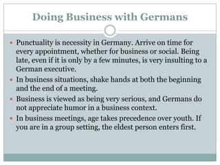 Doing Business with Germans
 Punctuality is necessity in Germany. Arrive on time for
every appointment, whether for business or social. Being
late, even if it is only by a few minutes, is very insulting to a
German executive.
 In business situations, shake hands at both the beginning
and the end of a meeting.
 Business is viewed as being very serious, and Germans do
not appreciate humor in a business context.
 In business meetings, age takes precedence over youth. If
you are in a group setting, the eldest person enters first.
 
