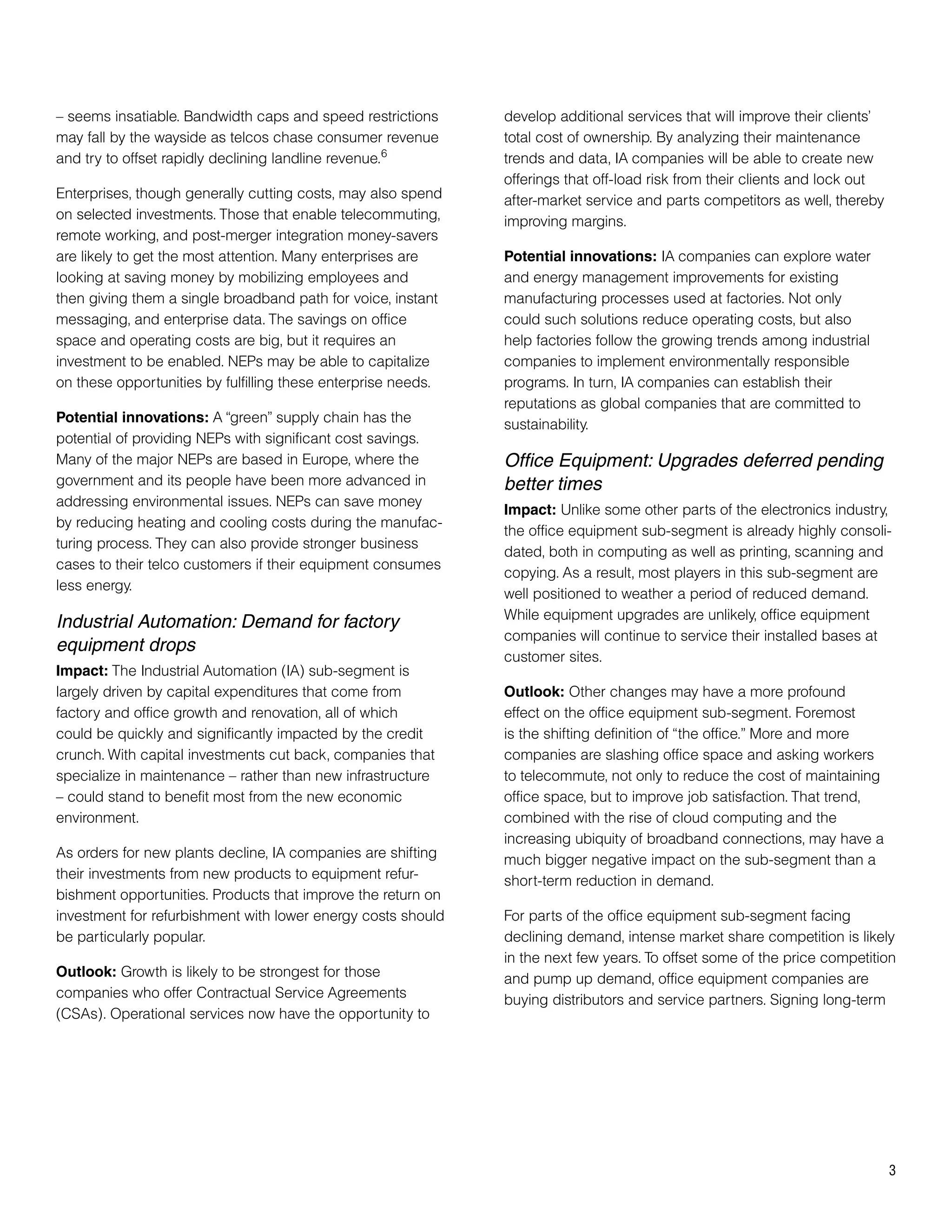 – seems insatiable. Bandwidth caps and speed restrictions      develop additional services that will improve their clients’
may fall by the wayside as telcos chase consumer revenue       total cost of ownership. By analyzing their maintenance
and try to offset rapidly declining landline revenue.6         trends and data, IA companies will be able to create new
                                                               offerings that off-load risk from their clients and lock out
Enterprises, though generally cutting costs, may also spend    after-market service and parts competitors as well, thereby
on selected investments. Those that enable telecommuting,      improving margins.
remote working, and post-merger integration money-savers
are likely to get the most attention. Many enterprises are     Potential innovations: IA companies can explore water
looking at saving money by mobilizing employees and            and energy management improvements for existing
then giving them a single broadband path for voice, instant    manufacturing processes used at factories. Not only
messaging, and enterprise data. The savings on office          could such solutions reduce operating costs, but also
space and operating costs are big, but it requires an          help factories follow the growing trends among industrial
investment to be enabled. NEPs may be able to capitalize       companies to implement environmentally responsible
on these opportunities by fulfilling these enterprise needs.   programs. In turn, IA companies can establish their
                                                               reputations as global companies that are committed to
Potential innovations: A “green” supply chain has the          sustainability.
potential of providing NEPs with significant cost savings.
Many of the major NEPs are based in Europe, where the          Office Equipment: Upgrades deferred pending
government and its people have been more advanced in           better times
addressing environmental issues. NEPs can save money
                                                               Impact: Unlike some other parts of the electronics industry,
by reducing heating and cooling costs during the manufac-
                                                               the office equipment sub-segment is already highly consoli-
turing process. They can also provide stronger business
                                                               dated, both in computing as well as printing, scanning and
cases to their telco customers if their equipment consumes
                                                               copying. As a result, most players in this sub-segment are
less energy.
                                                               well positioned to weather a period of reduced demand.
                                                               While equipment upgrades are unlikely, office equipment
Industrial Automation: Demand for factory
                                                               companies will continue to service their installed bases at
equipment drops
                                                               customer sites.
Impact: The Industrial Automation (IA) sub-segment is
largely driven by capital expenditures that come from          Outlook: Other changes may have a more profound
factory and office growth and renovation, all of which         effect on the office equipment sub-segment. Foremost
could be quickly and significantly impacted by the credit      is the shifting definition of “the office.” More and more
crunch. With capital investments cut back, companies that      companies are slashing office space and asking workers
specialize in maintenance – rather than new infrastructure     to telecommute, not only to reduce the cost of maintaining
– could stand to benefit most from the new economic            office space, but to improve job satisfaction. That trend,
environment.                                                   combined with the rise of cloud computing and the
                                                               increasing ubiquity of broadband connections, may have a
As orders for new plants decline, IA companies are shifting    much bigger negative impact on the sub-segment than a
their investments from new products to equipment refur-        short-term reduction in demand.
bishment opportunities. Products that improve the return on
investment for refurbishment with lower energy costs should    For parts of the office equipment sub-segment facing
be particularly popular.                                       declining demand, intense market share competition is likely
                                                               in the next few years. To offset some of the price competition
Outlook: Growth is likely to be strongest for those            and pump up demand, office equipment companies are
companies who offer Contractual Service Agreements             buying distributors and service partners. Signing long-term
(CSAs). Operational services now have the opportunity to




                                                                                                                              3
 