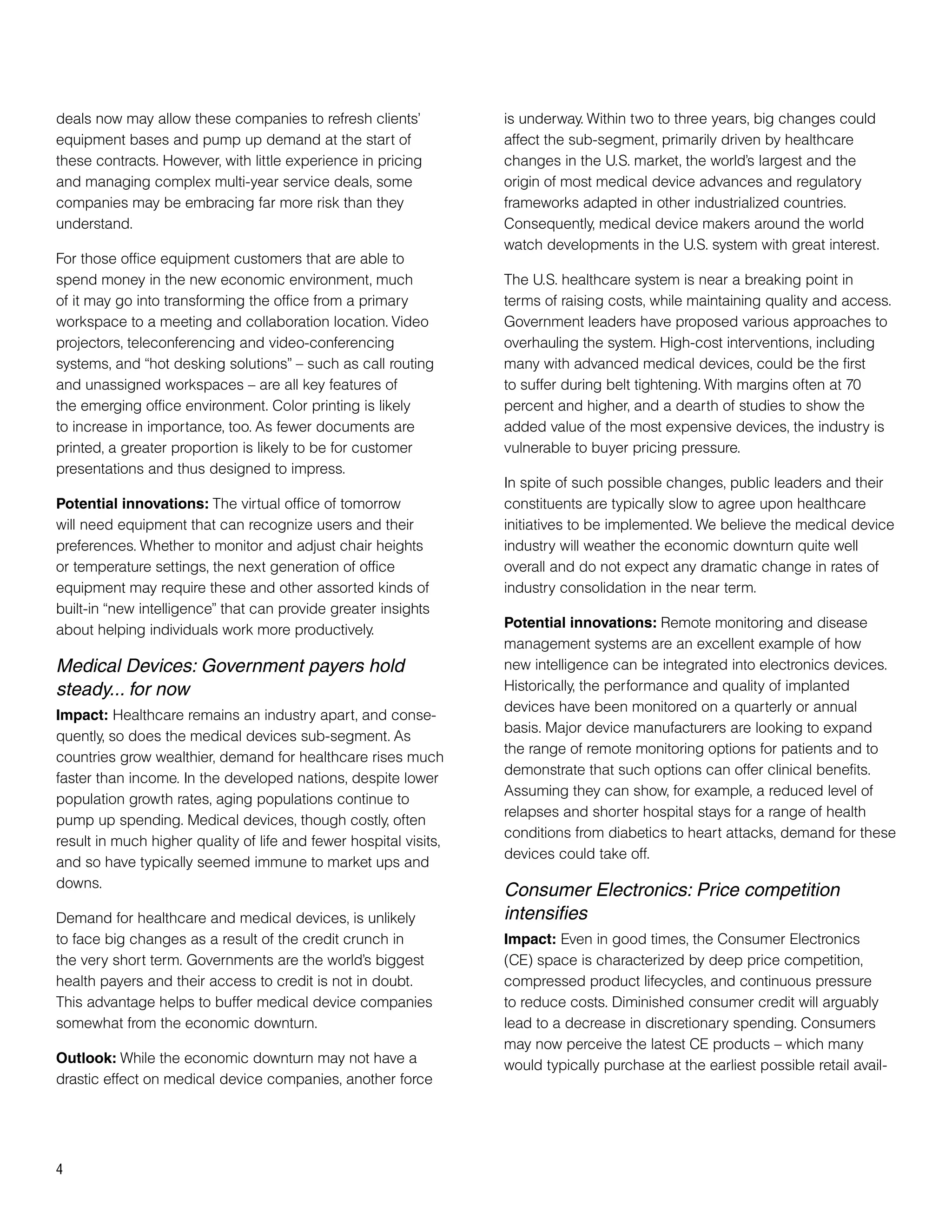 deals now may allow these companies to refresh clients’            is underway. Within two to three years, big changes could
equipment bases and pump up demand at the start of                 affect the sub-segment, primarily driven by healthcare
these contracts. However, with little experience in pricing        changes in the U.S. market, the world’s largest and the
and managing complex multi-year service deals, some                origin of most medical device advances and regulatory
companies may be embracing far more risk than they                 frameworks adapted in other industrialized countries.
understand.                                                        Consequently, medical device makers around the world
                                                                   watch developments in the U.S. system with great interest.
For those office equipment customers that are able to
spend money in the new economic environment, much                  The U.S. healthcare system is near a breaking point in
of it may go into transforming the office from a primary           terms of raising costs, while maintaining quality and access.
workspace to a meeting and collaboration location. Video           Government leaders have proposed various approaches to
projectors, teleconferencing and video-conferencing                overhauling the system. High-cost interventions, including
systems, and “hot desking solutions” – such as call routing        many with advanced medical devices, could be the first
and unassigned workspaces – are all key features of                to suffer during belt tightening. With margins often at 70
the emerging office environment. Color printing is likely          percent and higher, and a dearth of studies to show the
to increase in importance, too. As fewer documents are             added value of the most expensive devices, the industry is
printed, a greater proportion is likely to be for customer         vulnerable to buyer pricing pressure.
presentations and thus designed to impress.
                                                                   In spite of such possible changes, public leaders and their
Potential innovations: The virtual office of tomorrow              constituents are typically slow to agree upon healthcare
will need equipment that can recognize users and their             initiatives to be implemented. We believe the medical device
preferences. Whether to monitor and adjust chair heights           industry will weather the economic downturn quite well
or temperature settings, the next generation of office             overall and do not expect any dramatic change in rates of
equipment may require these and other assorted kinds of            industry consolidation in the near term.
built-in “new intelligence” that can provide greater insights
about helping individuals work more productively.                  Potential innovations: Remote monitoring and disease
                                                                   management systems are an excellent example of how
Medical Devices: Government payers hold                            new intelligence can be integrated into electronics devices.
steady... for now                                                  Historically, the performance and quality of implanted
                                                                   devices have been monitored on a quarterly or annual
Impact: Healthcare remains an industry apart, and conse-
                                                                   basis. Major device manufacturers are looking to expand
quently, so does the medical devices sub-segment. As
                                                                   the range of remote monitoring options for patients and to
countries grow wealthier, demand for healthcare rises much
                                                                   demonstrate that such options can offer clinical benefits.
faster than income. In the developed nations, despite lower
                                                                   Assuming they can show, for example, a reduced level of
population growth rates, aging populations continue to
                                                                   relapses and shorter hospital stays for a range of health
pump up spending. Medical devices, though costly, often
                                                                   conditions from diabetics to heart attacks, demand for these
result in much higher quality of life and fewer hospital visits,
                                                                   devices could take off.
and so have typically seemed immune to market ups and
downs.
                                                                   Consumer Electronics: Price competition
Demand for healthcare and medical devices, is unlikely             intensifies
to face big changes as a result of the credit crunch in            Impact: Even in good times, the Consumer Electronics
the very short term. Governments are the world’s biggest           (CE) space is characterized by deep price competition,
health payers and their access to credit is not in doubt.          compressed product lifecycles, and continuous pressure
This advantage helps to buffer medical device companies            to reduce costs. Diminished consumer credit will arguably
somewhat from the economic downturn.                               lead to a decrease in discretionary spending. Consumers
                                                                   may now perceive the latest CE products – which many
Outlook: While the economic downturn may not have a                would typically purchase at the earliest possible retail avail-
drastic effect on medical device companies, another force




4
 