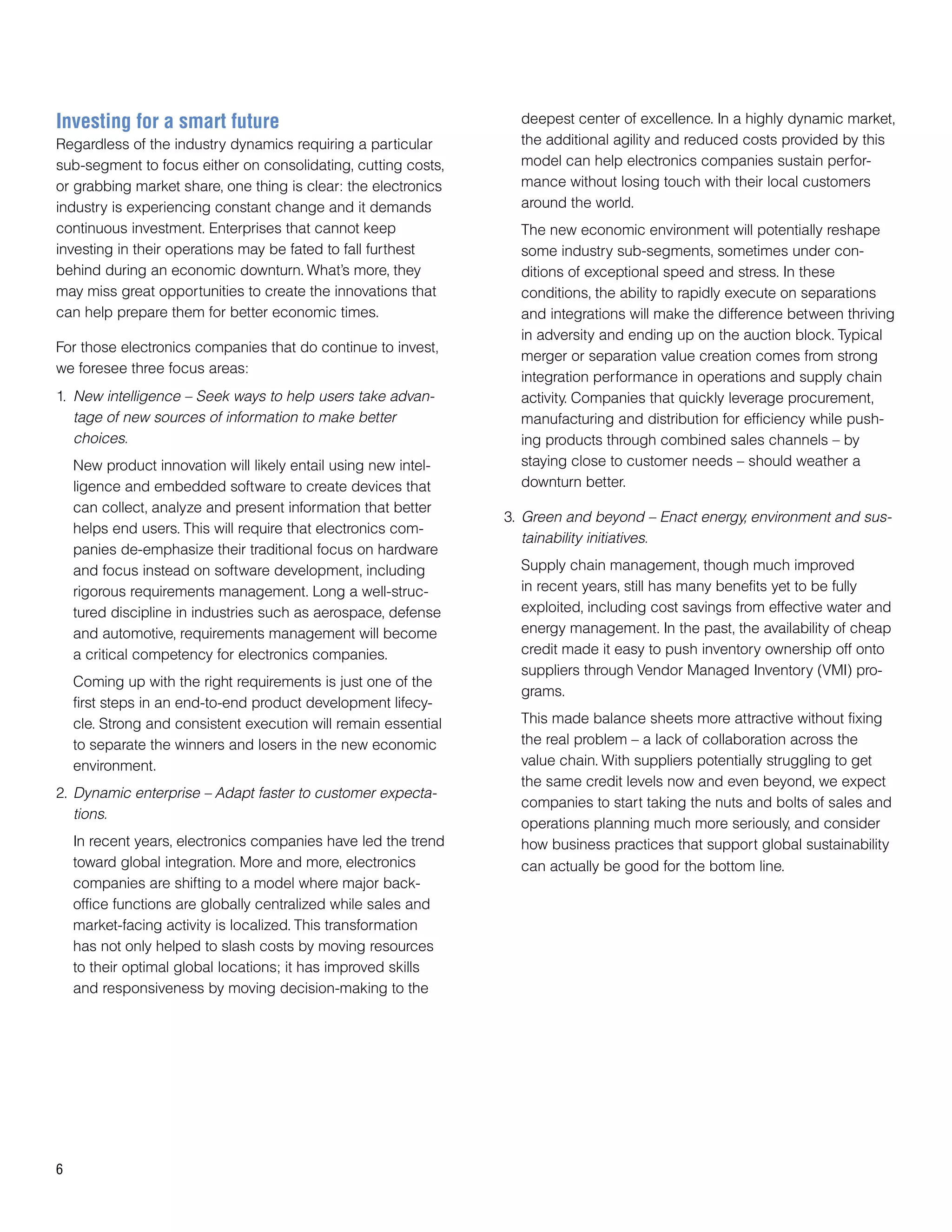 Investing for a smart future                                       deepest center of excellence. In a highly dynamic market,
Regardless of the industry dynamics requiring a particular         the additional agility and reduced costs provided by this
sub-segment to focus either on consolidating, cutting costs,       model can help electronics companies sustain perfor-
or grabbing market share, one thing is clear: the electronics      mance without losing touch with their local customers
industry is experiencing constant change and it demands            around the world.
continuous investment. Enterprises that cannot keep                The new economic environment will potentially reshape
investing in their operations may be fated to fall furthest        some industry sub-segments, sometimes under con-
behind during an economic downturn. What’s more, they              ditions of exceptional speed and stress. In these
may miss great opportunities to create the innovations that        conditions, the ability to rapidly execute on separations
can help prepare them for better economic times.                   and integrations will make the difference between thriving
                                                                   in adversity and ending up on the auction block. Typical
For those electronics companies that do continue to invest,
                                                                   merger or separation value creation comes from strong
we foresee three focus areas:
                                                                   integration performance in operations and supply chain
1. New intelligence – Seek ways to help users take advan-          activity. Companies that quickly leverage procurement,
   tage of new sources of information to make better               manufacturing and distribution for efficiency while push-
   choices.                                                        ing products through combined sales channels – by
    New product innovation will likely entail using new intel-     staying close to customer needs – should weather a
    ligence and embedded software to create devices that           downturn better.
    can collect, analyze and present information that better
                                                                 3. Green and beyond – Enact energy, environment and sus-
    helps end users. This will require that electronics com-
                                                                    tainability initiatives.
    panies de-emphasize their traditional focus on hardware
    and focus instead on software development, including           Supply chain management, though much improved
    rigorous requirements management. Long a well-struc-           in recent years, still has many benefits yet to be fully
    tured discipline in industries such as aerospace, defense      exploited, including cost savings from effective water and
    and automotive, requirements management will become            energy management. In the past, the availability of cheap
    a critical competency for electronics companies.               credit made it easy to push inventory ownership off onto
                                                                   suppliers through Vendor Managed Inventory (VMI) pro-
    Coming up with the right requirements is just one of the
                                                                   grams.
    first steps in an end-to-end product development lifecy-
    cle. Strong and consistent execution will remain essential     This made balance sheets more attractive without fixing
    to separate the winners and losers in the new economic         the real problem – a lack of collaboration across the
    environment.                                                   value chain. With suppliers potentially struggling to get
                                                                   the same credit levels now and even beyond, we expect
2. Dynamic enterprise – Adapt faster to customer expecta-
                                                                   companies to start taking the nuts and bolts of sales and
   tions.
                                                                   operations planning much more seriously, and consider
    In recent years, electronics companies have led the trend      how business practices that support global sustainability
    toward global integration. More and more, electronics          can actually be good for the bottom line.
    companies are shifting to a model where major back-
    office functions are globally centralized while sales and
    market-facing activity is localized. This transformation
    has not only helped to slash costs by moving resources
    to their optimal global locations; it has improved skills
    and responsiveness by moving decision-making to the




6
 