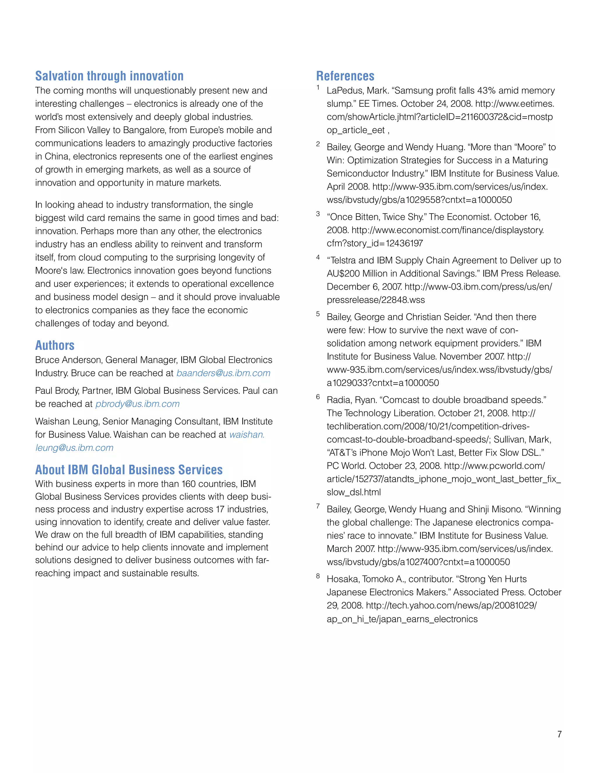 Salvation through innovation                                     References
                                                                 1
The coming months will unquestionably present new and                LaPedus, Mark. “Samsung profit falls 43% amid memory
interesting challenges – electronics is already one of the           slump.” EE Times. October 24, 2008. http://www.eetimes.
world’s most extensively and deeply global industries.               com/showArticle.jhtml?articleID=211600372&cid=mostp
From Silicon Valley to Bangalore, from Europe’s mobile and           op_article_eet ,
communications leaders to amazingly productive factories         2
                                                                     Bailey, George and Wendy Huang. “More than “Moore” to
in China, electronics represents one of the earliest engines         Win: Optimization Strategies for Success in a Maturing
of growth in emerging markets, as well as a source of                Semiconductor Industry.” IBM Institute for Business Value.
innovation and opportunity in mature markets.                        April 2008. http://www-935.ibm.com/services/us/index.
                                                                     wss/ibvstudy/gbs/a1029558?cntxt=a1000050
In looking ahead to industry transformation, the single
                                                                 3
biggest wild card remains the same in good times and bad:            “Once Bitten, Twice Shy.” The Economist. October 16,
innovation. Perhaps more than any other, the electronics             2008. http://www.economist.com/finance/displaystory.
industry has an endless ability to reinvent and transform            cfm?story_id=12436197
itself, from cloud computing to the surprising longevity of      4
                                                                     “Telstra and IBM Supply Chain Agreement to Deliver up to
Moore's law. Electronics innovation goes beyond functions            AU$200 Million in Additional Savings.” IBM Press Release.
and user experiences; it extends to operational excellence           December 6, 2007 http://www-03.ibm.com/press/us/en/
                                                                                       .
and business model design – and it should prove invaluable           pressrelease/22848.wss
to electronics companies as they face the economic               5
                                                                     Bailey, George and Christian Seider. “And then there
challenges of today and beyond.
                                                                     were few: How to survive the next wave of con-
Authors                                                              solidation among network equipment providers.” IBM
Bruce Anderson, General Manager, IBM Global Electronics              Institute for Business Value. November 2007 http://
                                                                                                                 .
Industry. Bruce can be reached at baanders@us.ibm.com                www-935.ibm.com/services/us/index.wss/ibvstudy/gbs/
                                                                     a1029033?cntxt=a1000050
Paul Brody, Partner, IBM Global Business Services. Paul can
                                                                 6
be reached at pbrody@us.ibm.com                                      Radia, Ryan. “Comcast to double broadband speeds.”
                                                                     The Technology Liberation. October 21, 2008. http://
Waishan Leung, Senior Managing Consultant, IBM Institute
                                                                     techliberation.com/2008/10/21/competition-drives-
for Business Value. Waishan can be reached at waishan.
                                                                     comcast-to-double-broadband-speeds/; Sullivan, Mark,
leung@us.ibm.com
                                                                     “AT&T’s iPhone Mojo Won’t Last, Better Fix Slow DSL.”
                                                                     PC World. October 23, 2008. http://www.pcworld.com/
About IBM Global Business Services
                                                                     article/152737/atandts_iphone_mojo_wont_last_better_fix_
With business experts in more than 160 countries, IBM
Global Business Services provides clients with deep busi-            slow_dsl.html
                                                                 7
ness process and industry expertise across 17 industries,            Bailey, George, Wendy Huang and Shinji Misono. “Winning
using innovation to identify, create and deliver value faster.       the global challenge: The Japanese electronics compa-
We draw on the full breadth of IBM capabilities, standing            nies’ race to innovate.” IBM Institute for Business Value.
behind our advice to help clients innovate and implement             March 2007 http://www-935.ibm.com/services/us/index.
                                                                                  .
solutions designed to deliver business outcomes with far-            wss/ibvstudy/gbs/a1027400?cntxt=a1000050
reaching impact and sustainable results.                         8
                                                                     Hosaka, Tomoko A., contributor. “Strong Yen Hurts
                                                                     Japanese Electronics Makers.” Associated Press. October
                                                                     29, 2008. http://tech.yahoo.com/news/ap/20081029/
                                                                     ap_on_hi_te/japan_earns_electronics




                                                                                                                               7
 
