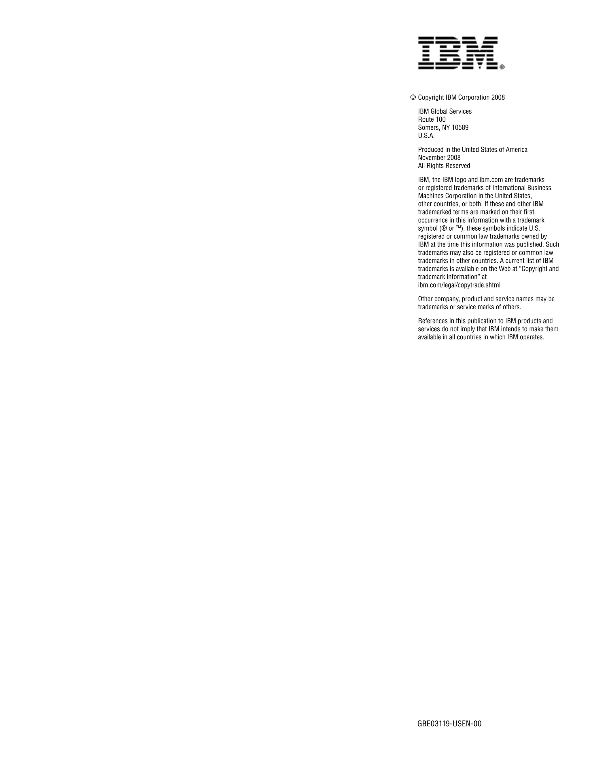 © Copyright IBM Corporation 2008

  IBM Global Services
  Route 100
  Somers, NY 10589
  U.S.A.

  Produced in the United States of America
  November 2008
  All Rights Reserved

  IBM, the IBM logo and ibm.com are trademarks
  or registered trademarks of International Business
  Machines Corporation in the United States,
  other countries, or both. If these and other IBM
  trademarked terms are marked on their first
  occurrence in this information with a trademark
  symbol (® or ™), these symbols indicate U.S.
  registered or common law trademarks owned by
  IBM at the time this information was published. Such
  trademarks may also be registered or common law
  trademarks in other countries. A current list of IBM
  trademarks is available on the Web at “Copyright and
  trademark information” at
  ibm.com/legal/copytrade.shtml

  Other company, product and service names may be
  trademarks or service marks of others.

  References in this publication to IBM products and
  services do not imply that IBM intends to make them
  available in all countries in which IBM operates.




  GBE03119-USEN-00
 