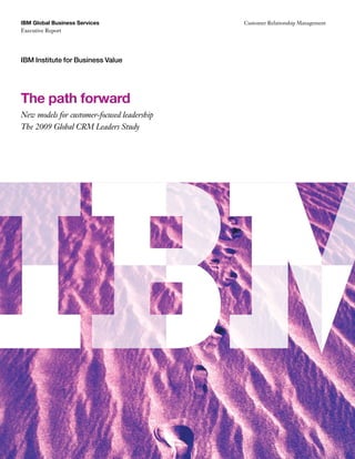 IBM Global Business Services                 Customer Relationship Management
Executive Report




IBM Institute for Business Value




The path forward
New models for customer-focused leadership
The 2009 Global CRM Leaders Study
 