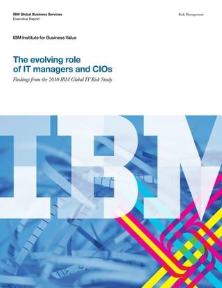 IBM Global Business Services                      Risk Management
Executive Report




IBM Institute for Business Value




The evolving role
of IT managers and CIOs
Findings from the 2010 IBM Global IT Risk Study
 