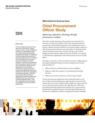 IBM GLobal business services
Executive Summary
Procurement
Chief Procurement
Officer Study
Improving competitive advantage through
procurement excellence
Like other strategic functions in the enterprise, procurement’s role
continues to evolve. From 2008 to 2012, many companies looked to
procurement to help facilitate aggressive cost-cutting targets necessi-
tated by a global economic downturn. As economic realities continue to
shift, the procurement function must again adjust. To understand what
actions and decisions have led to success in the past, and to derive
insights on what responses might work best in the future, we surveyed
1,128 CPOs from organizations with annual revenue in excess of US$1
billion.
Through our research, we discovered three key points of differentiation
that separate high-performing procurement organizations from the
pack (see Figure 1):
1.		 Effective delivery of traditional procurement capabilities
2.	 Influence within the enterprise over purchasing and strategic
decisions
3.	 Delivery of innovative ideas from a diverse range of inputs
The few procurement organizations that consistently deliver on all
three of these important dimensions, approximately 15 percent of the
organizations we surveyed, offered unique insights into what works best
to move the procurement needle in the right direction. CPOs from
these high-performing organizations maintain focus on procurement
fundamentals, extend procurement’s value through collaboration and
develop new capabilities to address emerging procurement challenges.
IBM Institute for Business Value
Overview
To the uninitiated, procurement may
seem like a “back office” support
function. In fact, it can be a significant
contributor to organizational value
and a driving force behind gaining
competitive advantage. To understand
the links between procurement and
enterprise performance we conducted
one of the largest known survey of
procurement leaders to harvest
insights on what actions and decision
are driving positive results. We found
that to maximize its impacts on the
organization, the procurement
function must have a strong set of
fundamental capabilities, become an
influencer throughout the organization
and embrace innovation. The Chief
Procurement Officers (CPOs) of
organizations that demonstrate these
attributes often have a seat at the
corporate leadership table – while
their underperforming counterparts
are relegated to the more mundane
tactical roles.
 