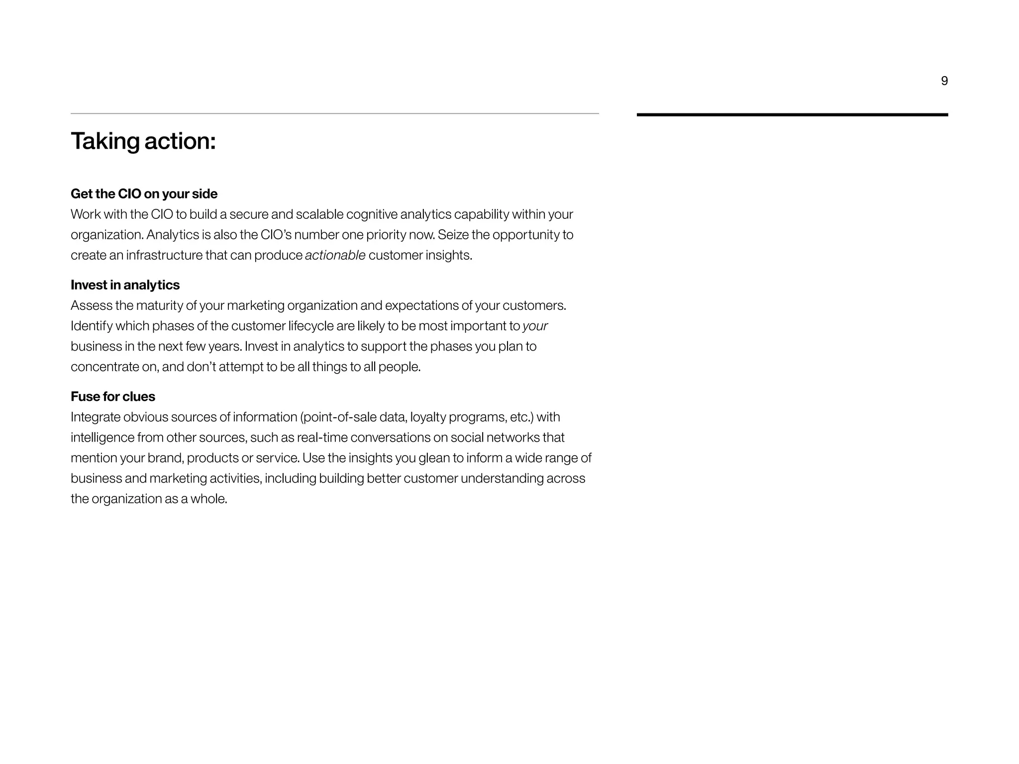 Taking action:
Get the CIO on your side
Work with the CIO to build a secure and scalable cognitive analytics capability within your
organization. Analytics is also the CIO’s number one priority now. Seize the opportunity to
create an infrastructure that can produce actionable customer insights.
Invest in analytics
Assess the maturity of your marketing organization and expectations of your customers.
Identify which phases of the customer lifecycle are likely to be most important to your
business in the next few years. Invest in analytics to support the phases you plan to
concentrate on, and don’t attempt to be all things to all people.
Fuse for clues
Integrate obvious sources of information (point-of-sale data, loyalty programs, etc.) with
intelligence from other sources, such as real-time conversations on social networks that
mention your brand, products or service. Use the insights you glean to inform a wide range of
business and marketing activities, including building better customer understanding across
the organization as a whole.
9
 