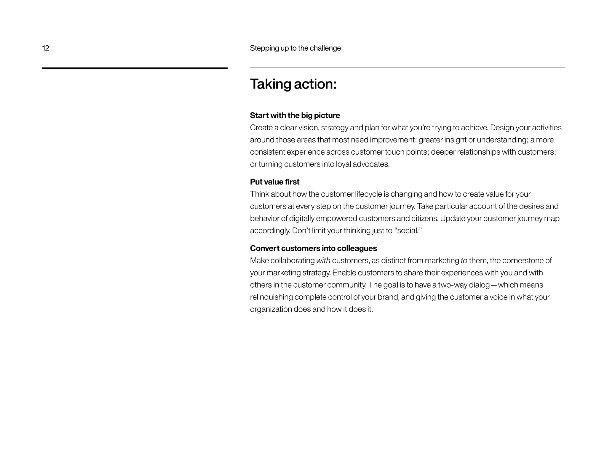 Taking action:
Start with the big picture
Create a clear vision, strategy and plan for what you’re trying to achieve. Design your activities
around those areas that most need improvement: greater insight or understanding; a more
consistent experience across customer touch points; deeper relationships with customers;
or turning customers into loyal advocates.
Put value first
Think about how the customer lifecycle is changing and how to create value for your
customers at every step on the customer journey. Take particular account of the desires and
behavior of digitally empowered customers and citizens. Update your customer journey map
accordingly. Don’t limit your thinking just to “social.”
Convert customers into colleagues
Make collaborating with customers, as distinct from marketing to them, the cornerstone of
your marketing strategy. Enable customers to share their experiences with you and with
others in the customer community. The goal is to have a two-way dialog—which means
relinquishing complete control of your brand, and giving the customer a voice in what your
organization does and how it does it.
12	 Stepping up to the challenge
 