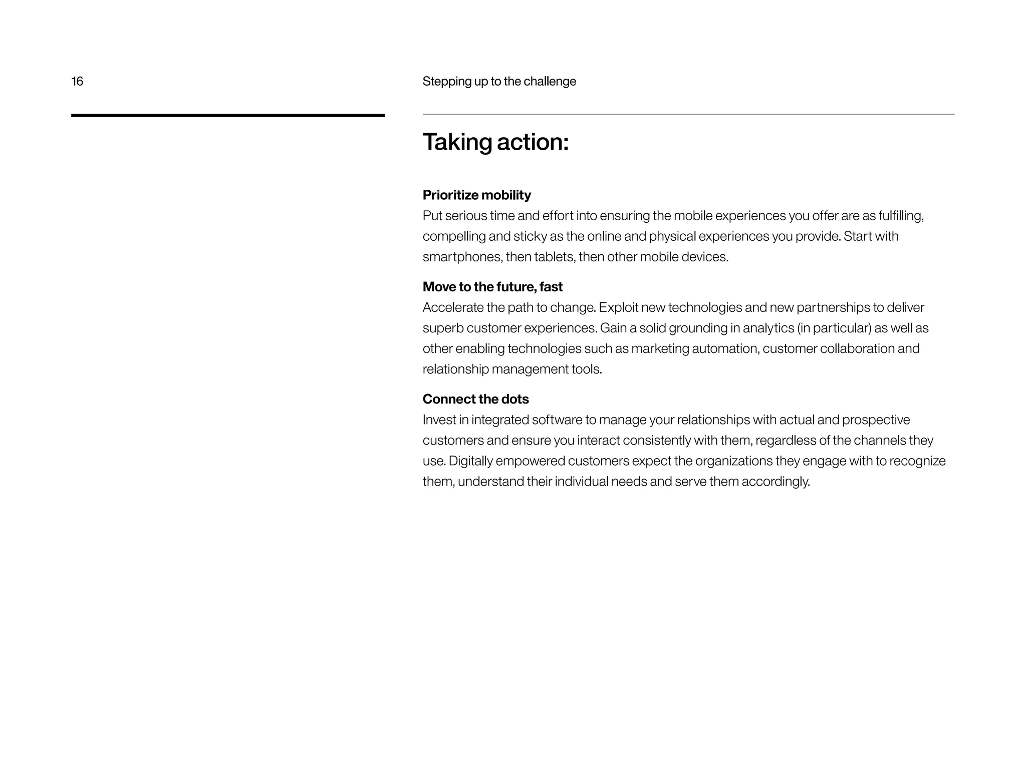 Taking action:
Prioritize mobility
Put serious time and effort into ensuring the mobile experiences you offer are as fulfilling,
compelling and sticky as the online and physical experiences you provide. Start with
smartphones, then tablets, then other mobile devices.
Move to the future, fast
Accelerate the path to change. Exploit new technologies and new partnerships to deliver
superb customer experiences. Gain a solid grounding in analytics (in particular) as well as
other enabling technologies such as marketing automation, customer collaboration and
relationship management tools.
Connect the dots
Invest in integrated software to manage your relationships with actual and prospective
customers and ensure you interact consistently with them, regardless of the channels they
use. Digitally empowered customers expect the organizations they engage with to recognize
them, understand their individual needs and serve them accordingly.
16	 Stepping up to the challenge
 