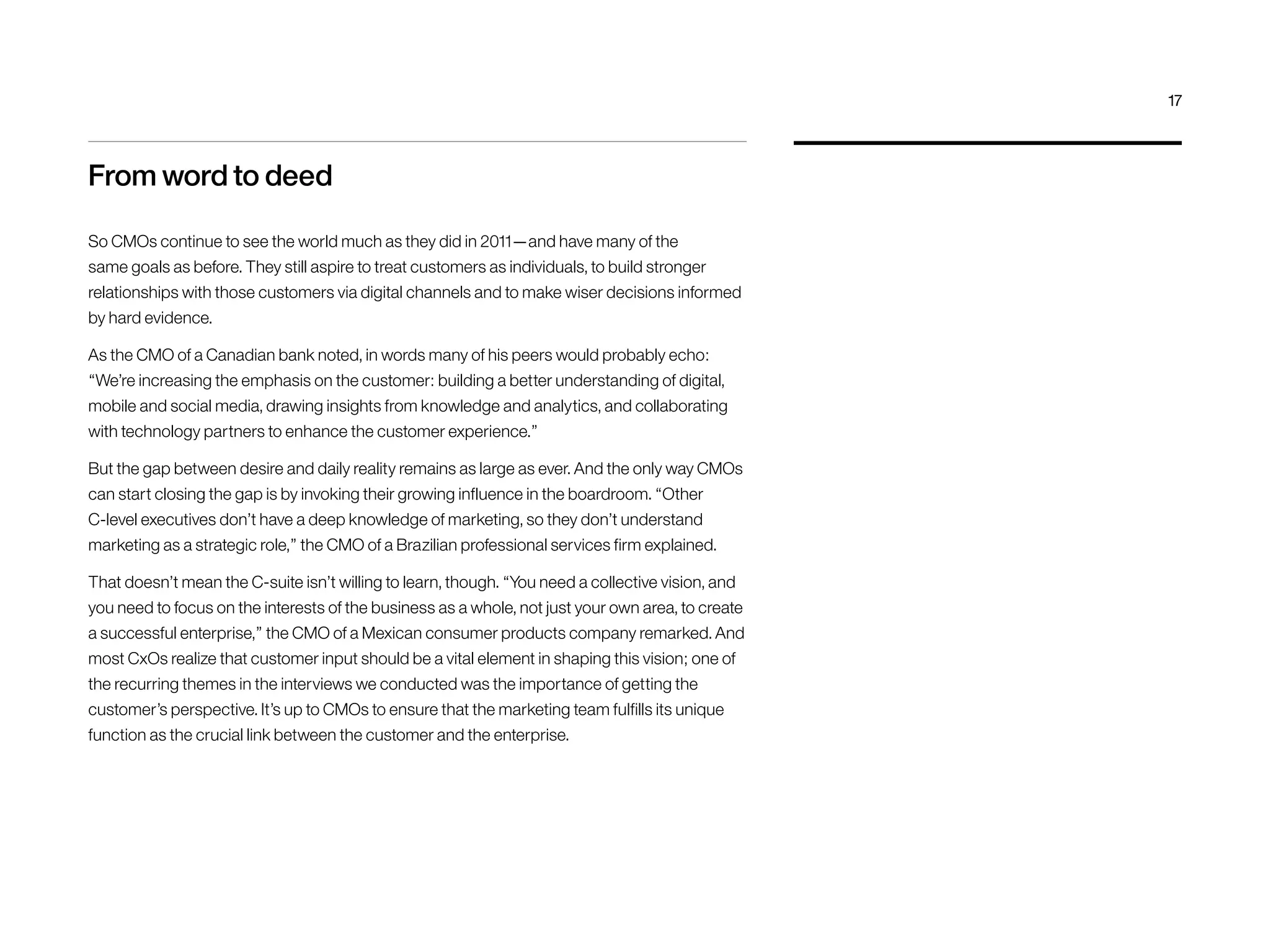 From word to deed
So CMOs continue to see the world much as they did in 2011—and have many of the
same goals as before. They still aspire to treat customers as individuals, to build stronger
relationships with those customers via digital channels and to make wiser decisions informed
by hard evidence.
As the CMO of a Canadian bank noted, in words many of his peers would probably echo:
“We’re increasing the emphasis on the customer: building a better understanding of digital,
mobile and social media, drawing insights from knowledge and analytics, and collaborating
with technology partners to enhance the customer experience.”
But the gap between desire and daily reality remains as large as ever. And the only way CMOs
can start closing the gap is by invoking their growing influence in the boardroom. “Other
C-level executives don’t have a deep knowledge of marketing, so they don’t understand
marketing as a strategic role,” the CMO of a Brazilian professional services firm explained.
That doesn’t mean the C-suite isn’t willing to learn, though. “You need a collective vision, and
you need to focus on the interests of the business as a whole, not just your own area, to create
a successful enterprise,” the CMO of a Mexican consumer products company remarked. And
most CxOs realize that customer input should be a vital element in shaping this vision; one of
the recurring themes in the interviews we conducted was the importance of getting the
customer’s perspective. It’s up to CMOs to ensure that the marketing team fulfills its unique
function as the crucial link between the customer and the enterprise.
17
 