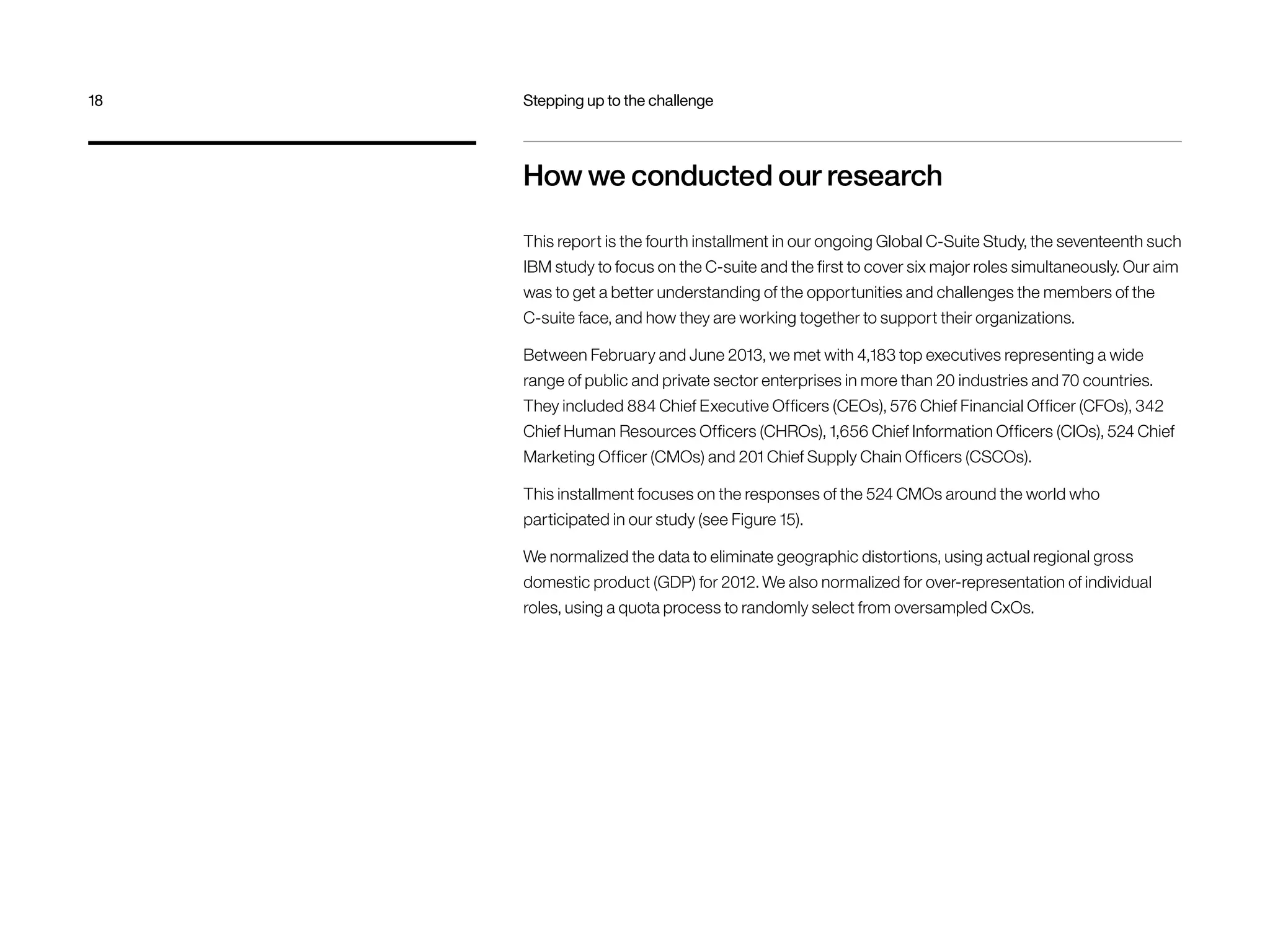 How we conducted our research
This report is the fourth installment in our ongoing Global C-Suite Study, the seventeenth such
IBM study to focus on the C-suite and the first to cover six major roles simultaneously. Our aim
was to get a better understanding of the opportunities and challenges the members of the
C-suite face, and how they are working together to support their organizations.
Between February and June 2013, we met with 4,183 top executives representing a wide
range of public and private sector enterprises in more than 20 industries and 70 countries.
They included 884 Chief Executive Officers (CEOs), 576 Chief Financial Officer (CFOs), 342
Chief Human Resources Officers (CHROs), 1,656 Chief Information Officers (CIOs), 524 Chief
Marketing Officer (CMOs) and 201 Chief Supply Chain Officers (CSCOs).
This installment focuses on the responses of the 524 CMOs around the world who
participated in our study (see Figure 15).
We normalized the data to eliminate geographic distortions, using actual regional gross
domestic product (GDP) for 2012. We also normalized for over-representation of individual
roles, using a quota process to randomly select from oversampled CxOs.
18	 Stepping up to the challenge
 