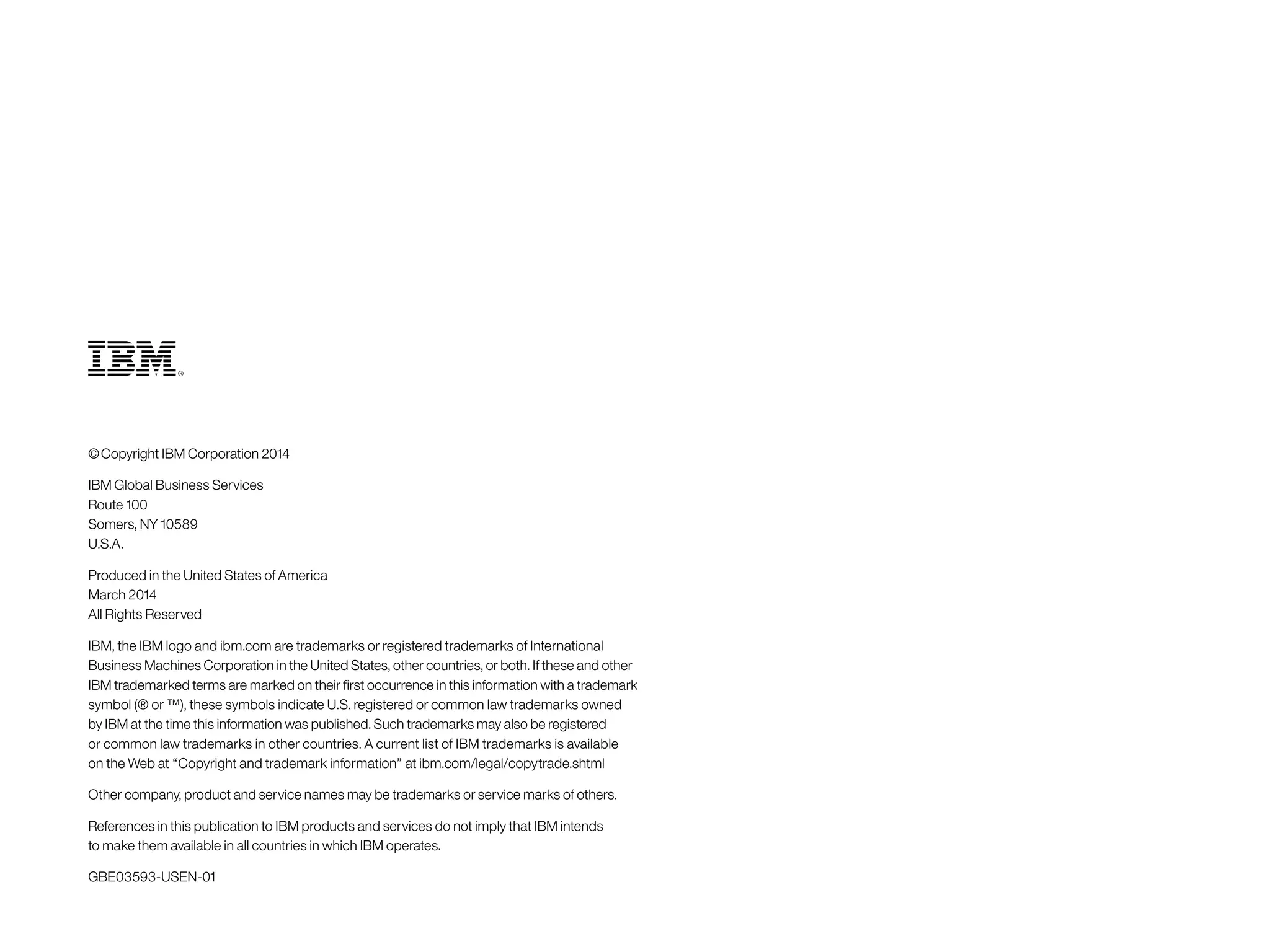 © Copyright IBM Corporation 2014
IBM Global Business Services
Route 100
Somers, NY 10589
U.S.A.
Produced in the United States of America
March 2014
All Rights Reserved
IBM, the IBM logo and ibm.com are trademarks or registered trademarks of International
Business Machines Corporation in the United States, other countries, or both. If these and other
IBM trademarked terms are marked on their first occurrence in this information with a trademark
symbol (® or ™), these symbols indicate U.S. registered or common law trademarks owned
by IBM at the time this information was published. Such trademarks may also be registered
or common law trademarks in other countries. A current list of IBM trademarks is available
on the Web at “Copyright and trademark information” at ibm.com/legal/copytrade.shtml
Other company, product and service names may be trademarks or service marks of others.
References in this publication to IBM products and services do not imply that IBM intends
to make them available in all countries in which IBM operates.
GBE03593-USEN‑01
 