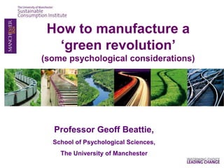 Professor Geoff Beattie,
School of Psychological Sciences,
The University of Manchester
How to manufacture a
‘green revolution’
(some psychological considerations)
 