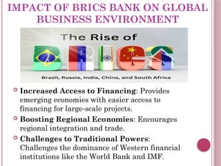 IMPACT OF BRICS BANK ON GLOBAL
BUSINESS ENVIRONMENT
 Increased Access to Financing: Provides
emerging economies with easier access to
financing for large-scale projects.
 Boosting Regional Economies: Encourages
regional integration and trade.
 Challenges to Traditional Powers:
Challenges the dominance of Western financial
institutions like the World Bank and IMF.
 