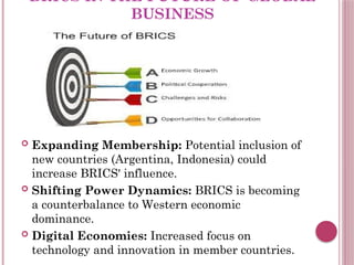 BRICS IN THE FUTURE OF GLOBAL
BUSINESS
 Expanding Membership: Potential inclusion of
new countries (Argentina, Indonesia) could
increase BRICS' influence.
 Shifting Power Dynamics: BRICS is becoming
a counterbalance to Western economic
dominance.
 Digital Economies: Increased focus on
technology and innovation in member countries.
 