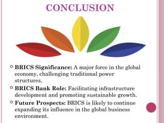 CONCLUSION
 BRICS Significance: A major force in the global
economy, challenging traditional power
structures.
 BRICS Bank Role: Facilitating infrastructure
development and promoting sustainable growth.
 Future Prospects: BRICS is likely to continue
expanding its influence in the global business
environment.
 