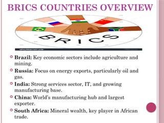 BRICS COUNTRIES OVERVIEW
 Brazil: Key economic sectors include agriculture and
mining.
 Russia: Focus on energy exports, particularly oil and
gas.
 India: Strong services sector, IT, and growing
manufacturing base.
 China: World’s manufacturing hub and largest
exporter.
 South Africa: Mineral wealth, key player in African
trade.
 