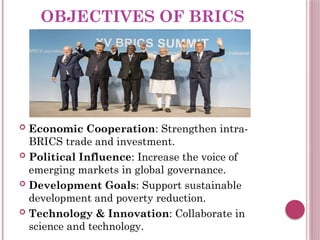 OBJECTIVES OF BRICS
 Economic Cooperation: Strengthen intra-
BRICS trade and investment.
 Political Influence: Increase the voice of
emerging markets in global governance.
 Development Goals: Support sustainable
development and poverty reduction.
 Technology & Innovation: Collaborate in
science and technology.
 
