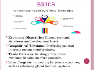 CHALLENGES FACED BY
BRICS
 Economic Disparities: Diverse economic
structures and development levels.
 Geopolitical Tensions: Conflicting political
interests among member states.
 Trade Barriers: Existing protectionist
measures in some member countries.
 Slow Progress: In meeting long-term objectives,
such as reforming global financial systems.
 