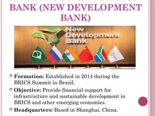 INTRODUCTION TO BRICS
BANK (NEW DEVELOPMENT
BANK)
 Formation: Established in 2014 during the
BRICS Summit in Brazil.
 Objective: Provide financial support for
infrastructure and sustainable development in
BRICS and other emerging economies.
 Headquarters: Based in Shanghai, China.
 