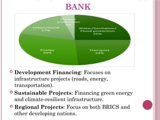 KEY FUNCTIONS OF THE BRICS
BANK
 Development Financing: Focuses on
infrastructure projects (roads, energy,
transportation).
 Sustainable Projects: Financing green energy
and climate-resilient infrastructure.
 Regional Projects: Focus on both BRICS and
other developing nations.
 