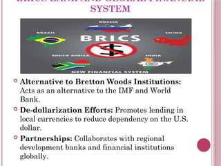 BRICS BANK AND GLOBAL FINANCIAL
SYSTEM
 Alternative to Bretton Woods Institutions:
Acts as an alternative to the IMF and World
Bank.
 De-dollarization Efforts: Promotes lending in
local currencies to reduce dependency on the U.S.
dollar.
 Partnerships: Collaborates with regional
development banks and financial institutions
globally.
 