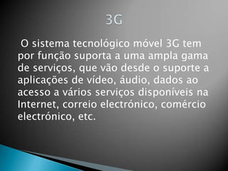 3G O sistema tecnológico móvel 3G tem por função suporta a uma ampla gama de serviços, que vão desde o suporte a aplicações de vídeo, áudio, dados ao acesso a vários serviços disponíveis na Internet, correio electrónico, comércio electrónico, etc.