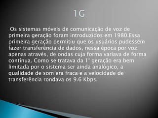 1G Os sistemas móveis de comunicação de voz de primeira geração foram introduzidos em 1980.Essa primeira geração permitiu que os usuários pudessem fazer transferência de dados, nessa época por voz apenas através, de ondas cuja forma variava de forma contínua. Como se tratava da 1° geração era bem limitada por o sistema ser ainda analógico, a qualidade de som era fraca e a velocidade de transferência rondava os 9.6 Kbps.
