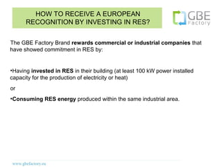 HOW TO RECEIVE A EUROPEAN
         RECOGNITION BY INVESTING IN RES?


The GBE Factory Brand rewards commercial or industrial companies that
have showed commitment in RES by:


●
 Having invested in RES in their building (at least 100 kW power installed
capacity for the production of electricity or heat)
or
●
    Consuming RES energy produced within the same industrial area.
 
