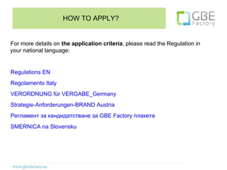 HOW TO APPLY?


For more details on the application criteria, please read the Regulation in
your national language:


Regulations EN
Regolamento Italy
VERORDNUNG für VERGABE_Germany
Strategie-Anforderungen-BRAND Austria
Регламент за кандидатстване за GBE Factory плакета
SMERNICA na Slovensku
 