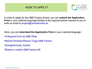HOW TO APPLY?


In order to apply for the GBE Factory Award, you can submit the Application
Form in your national language directly to the regional partner nearest to you or
write an email to project@camitslovakia.sk


Here, you can download the Application Form in your national language:
●
    A Request Form for GBE Plate
●
    Modulo Richesta Rilascio Targa GBE Factory
●
    Antragsformular_Austria
●
    Žiadosť o znáčku GBE Factory SK
 