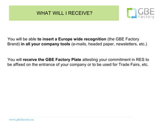 WHAT WILL I RECEIVE?




You will be able to insert a Europe wide recognition (the GBE Factory
Brand) in all your company tools (e-mails, headed paper, newsletters, etc.)


You will receive the GBE Factory Plate attesting your commitment in RES to
be affixed on the entrance of your company or to be used for Trade Fairs, etc.
 