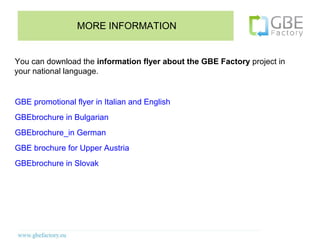 MORE INFORMATION


You can download the information flyer about the GBE Factory project in
your national language.


GBE promotional flyer in Italian and English
GBEbrochure in Bulgarian
GBEbrochure_in German
GBE brochure for Upper Austria
GBEbrochure in Slovak
 