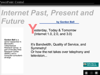 Internet Past, Present and Future by Gordon Bell Y esterday, Today & Tomorrow (Internet 1.0, 2.0, and 3.0) It’s Bandwidth, Quality of Service, and  Symmetry! Or how the net takes over telephony and television... Gordon Bell  is a senior researcher in Microsoft's Telepresence Research Group - a part of the Bay Area Research Center (BARC) and a computer-consultant-at-large.  