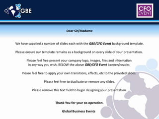 Dear Sir/Madame We have supplied a number of slides each with the GBE/CFO Event background template. Please ensure our template remains as a background on every slide of your presentation.  Please feel free present your company logo, images, files and information  in any way you wish, BELOW the above GBE/CFO Event banner/header.  Please feel free to apply your own transitions, effects, etc to the provided slides.  Please feel free to duplicate or remove any slides. Please remove this text field to begin designing your presentation. Thank You for your co-operation. Global Business Events   