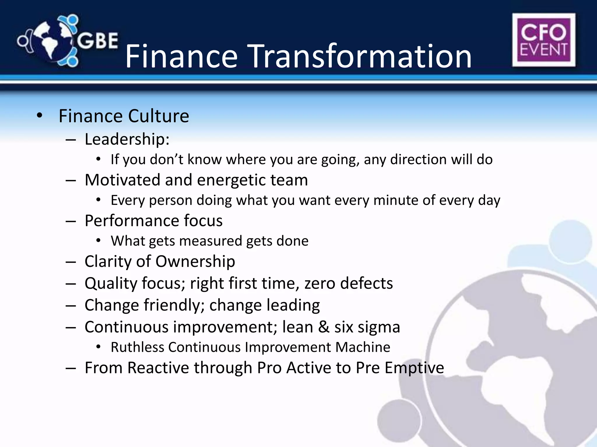 Finance TransformationFinance CultureLeadership:If you don’t know where you are going, any direction will doMotivated and energetic teamEvery person doing what you want every minute of every dayPerformance focusWhat gets measured gets doneClarity of OwnershipQuality focus; right first time, zero defectsChange friendly; change leadingContinuous improvement; lean & six sigmaRuthless Continuous Improvement MachineFrom Reactive through Pro Active to Pre Emptive