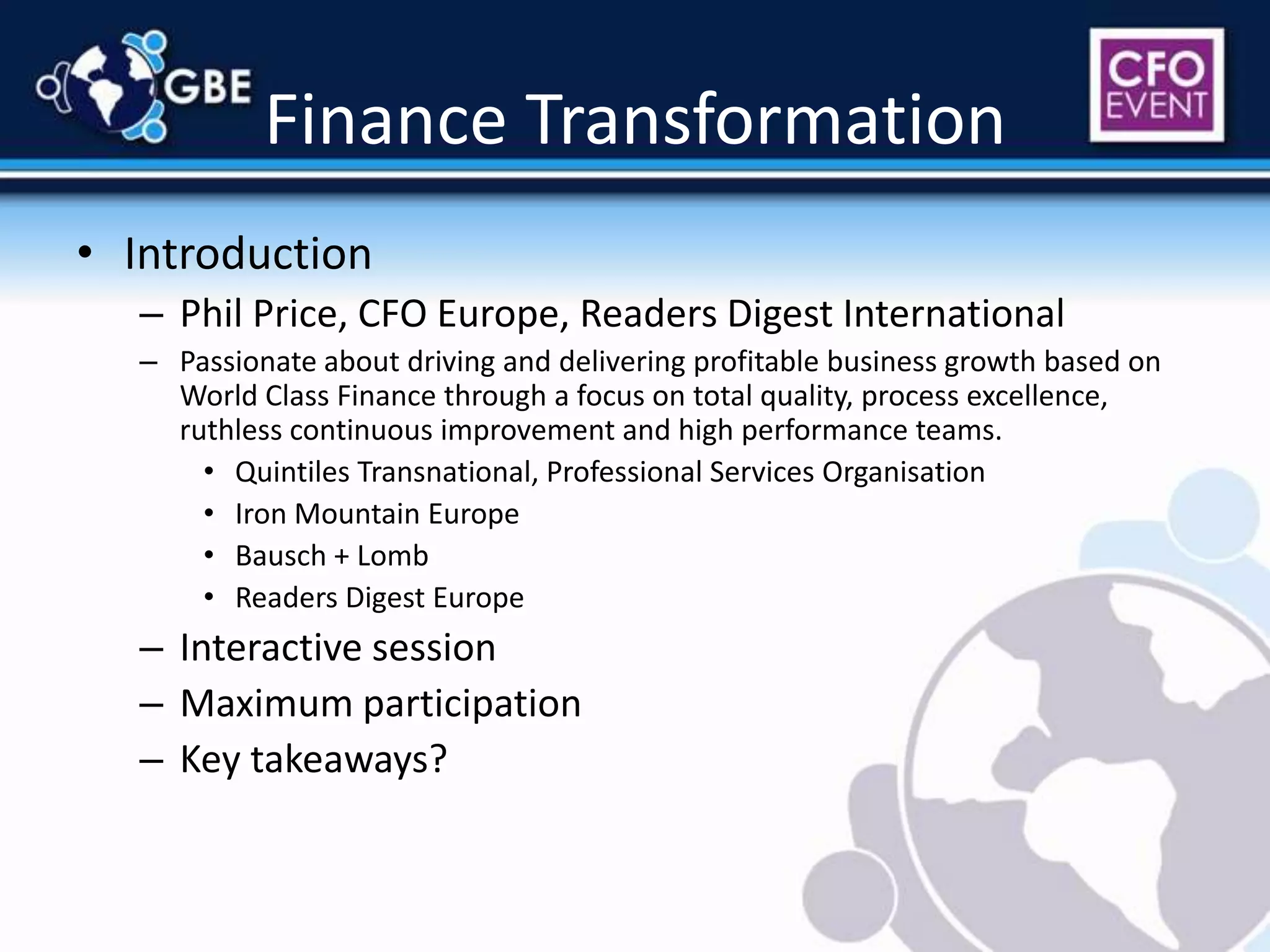 Finance TransformationIntroductionPhil Price, CFO Europe, Readers Digest InternationalPassionate about driving and delivering profitable business growth based on World Class Finance through a focus on total quality, process excellence, ruthless continuous improvement and high performance teams.Quintiles Transnational, Professional Services OrganisationIron Mountain EuropeBausch + LombReaders Digest EuropeInteractive sessionMaximum participationKey takeaways?