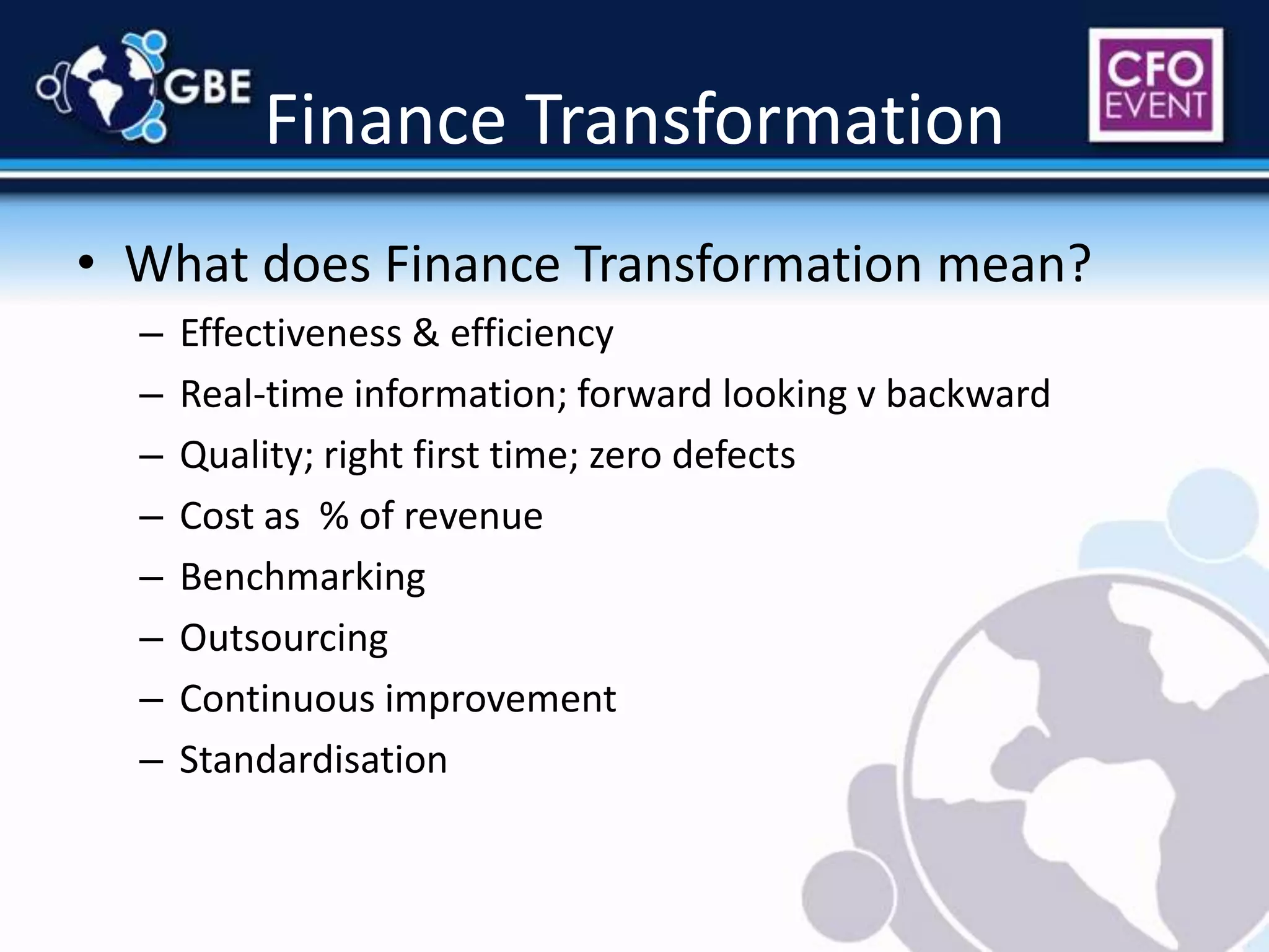 Finance TransformationWhat does Finance Transformation mean?Effectiveness & efficiencyReal-time information; forward looking v backwardQuality; right first time; zero defectsCost as  % of revenueBenchmarkingOutsourcingContinuous improvementStandardisation